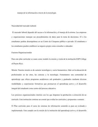 manejo de la información a través de la tecnología. 
 
Necesidad del mercado Laboral: 
El mercado laboral depende del acceso a la información y el manejo de la misma. Las empresas                                   
y organizaciones manejan sus procedimientos de datos para la toma de decisiones. El o los                             
estudiantes podrán desempeñarse en un Centro de Cómputos público o privado. El estudiante o                           
los estudiantes pueden establecer su negocio propio como consultor o educador. 
Factores Organizacionales 
Para este plan curricular se usara como modelo la misión y visión de la institución EDP College                                 
of Puerto Rico. 
Misión: Nuestra misión es de carácter tecnológico y socio humanístico, líder en la educación de                             
profesionales en las artes, las ciencias y la tecnología. Fomentamos una comunidad de                         
aprendizaje que ofrece programas académicos sub graduados y graduados mediante diversas                     
modalidades y experiencias formativas que promueven el aprendizaje activo y el desarrollo                       
integral del estudiante como centro del proceso educativo. 
Los procesos organizacionales internos son los que disponen la aprobación o corrección de un                           
currículo. Esta institución contiene un comité que evalúa los currículos y propuestas a someter. 
El Plan curricular para el curso de sistemas de información sometido es para ser evaluado e                               
implementado. Este cumple con la misión de la institución del aprendizaje activo y el desarrollo                             
 