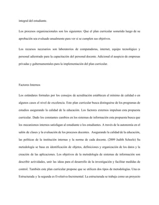 integral del estudiante. 
Los procesos organizacionales son los siguientes: Que el plan curricular sometido luego de su                           
aprobación sea evaluado anualmente para ver si se cumplen sus objetivos. 
Los recursos necesarios son laboratorios de computadoras, internet, equipo tecnológico y                     
personal adiestrado para la capacitación del personal docente. Adicional el auspicio de empresas                         
privadas y gubernamentales para la implementación del plan curricular. 
 
Factores Internos 
Los estándares formales por los consejos de acreditación establecen el mínimo de calidad o en                             
algunos casos el nivel de excelencia. Este plan curricular busca distinguirse de los programas de                             
estudios asegurando la calidad de la educación. Los factores externos impulsan esta propuesta                         
curricular. Dado los constantes cambios en los sistemas de información esta propuesta busca que                           
los mecanismos internos satisfagan al estudiante o los estudiantes. A través de la autonomía en el                               
salón de clases y la evaluación de los procesos docentes. Asegurando la calidad de la educación,                               
las políticas de la institución internas y la norma de cada docente. (2009 Judith Scheele) Su                               
metodología se basa en identificación de objetos, definiciones y organización de los datos y la                             
creación de las aplicaciones. Los objetivos de la metodología de sistemas de información son                           
describir actividades, unir las ideas para el desarrollo de la investigación y facilitar medidas de                             
control. También este plan curricular propone que se utilicen dos tipos de metodologías. Una es                             
Estructurada y la segunda es Evolutiva­Incremental. La estructurada se trabaja como un proyecto                         
 