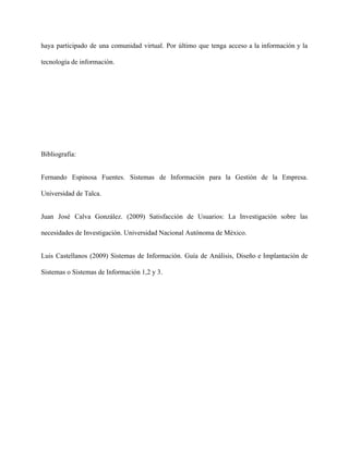haya participado de una comunidad virtual. Por último que tenga acceso a la información y la                               
tecnología de información. 
 
 
 
Bibliografía: 
Fernando Espinosa Fuentes. Sistemas de Información para la Gestión de la Empresa.                       
Universidad de Talca. 
Juan José Calva González. (2009) Satisfacción de Usuarios: La Investigación sobre las                       
necesidades de Investigación. Universidad Nacional Autónoma de México. 
Luis Castellanos (2009) Sistemas de Información. Guía de Análisis, Diseño e Implantación de                         
Sistemas o Sistemas de Información 1,2 y 3. 
 
 