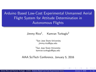 Arduino Based Low-Cost Experimental Unmanned Aerial
Flight System for Attitude Determination in
Autonomous Flights
Jimmy Rico1, Kamran Turkoglu2
1San Jose State University
jimmy.rico@sjsu.edu
2San Jose State University
kamran.turkoglu@sjsu.edu
AIAA SciTech Conference, January 5, 2016
Jimmy Rico and Kamran Turkoglu (SJSU) Arduino Based Low-Cost Experimental Unmanned Aerial Flight System for Attitude DetermJanuary 5, 2016 1 / 21
 