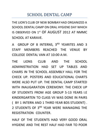 SCHOOL DENTAL CAMP
THE LION’S CLUB OF NEW BOMBAYHAD ORGANIZED A
SCHOOL DENTAL CAMP ON ORAL HYGIENE DAY WHICH
IS OBSERVED ON 1st
OF AUGUST 2012 AT NMMC
SCHOOL AT KARAVE.
A GROUP OF 8 INTERNS, 3RD
YEARITES AND 3
STAFF MEMBERS REACHED THE VENUE BY
COLLEGE DENTAL VAN AT 10:00 A:M.
THE LIONS CLUB AND THE SCHOOL
ADMINISTRATION HAD SET UP TABLES AND
CHAIRS IN THE SCHOOL ASSEMBLY HALL FOR THE
CHECK UP. POSTERS AND EDUCATIONAL CHARTS
WERE ALSO PUT UP. THE DENTAL CAMP STARTED
WITH INAUGARATION CEREMONY. THE CHECK UP
OF STUDENTS FROM AGE GROUP 5-13 YEARS I.E
KINDERGARTEN TO CLASS VII WAS DONE IN PAIRS
( BY 1 INTERN AND 1 THIRD YEAR BDS STUDENT) .
2 STUDENTS OF 3RD
YEAR WERE MANAGING THE
REGISTRATION COUNTER.
HALF OF THE STUDENTS HAD VERY GOOD ORAL
HYGIENE AND THE REST HALF HAD FAIR TO POOR
 