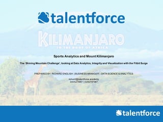 Sports  Analytics  and  Mount  Kilimanjaro
The  ‘Shining  Mountain  Challenge’,  looking  at  Data  Analytics,  Integrity  and  Visualization  with  the  Fitbit Surge  
PREPARED  BY:  RICHARD  ENGLISH |  BUSINESS  MANAGER  – DATA  SCIENCE  &  ANALYTICS
richard@talentforce.academy
0405278651|  0282787067
 