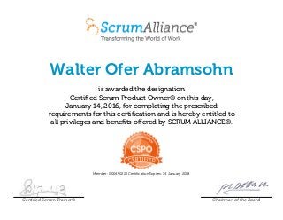 Walter Ofer Abramsohn
is awarded the designation
Certified Scrum Product Owner® on this day,
January 14, 2016, for completing the prescribed
requirements for this certification and is hereby entitled to
all privileges and benefits offered by SCRUM ALLIANCE®.
Member: 000490222 Certification Expires: 14 January 2018
Certified Scrum Trainer® Chairman of the Board
 