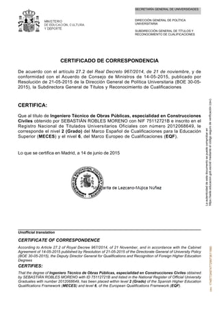 SECRETARÍA GENERAL DE UNIVERSIDADES
DIRECCIÓN GENERAL DE POLÍTICA
UNIVERSITARIA
SUBDIRECCIÓN GENERAL DE TÍTULOS Y
RECONOCIMIENTO DE CUALIFICACIONES
CERTIFICADO DE CORRESPONDENCIA
De acuerdo con el artículo 27.2 del Real Decreto 967/2014, de 21 de noviembre, y de
conformidad con el Acuerdo de Consejo de Ministros de 14-05-2015, publicado por
Resolución de 21-05-2015 de la Dirección General de Política Universitaria (BOE 30-05-
2015), la Subdirectora General de Títulos y Reconocimiento de Cualificaciones
CERTIFICA:
Que al título de Ingeniero Técnico de Obras Públicas, especialidad en Construcciones
Civiles obtenido por SEBASTIÁN ROBLES MORENO con NIF 75112721B e inscrito en el
Registro Nacional de Titulados Universitarios Oficiales con número 2012068649, le
corresponde el nivel 2 (Grado) del Marco Español de Cualificaciones para la Educación
Superior (MECES) y el nivel 6, del Marco Europeo de Cualificaciones (EQF).
Lo que se certifica en Madrid, a 14 de junio de 2015
That the degree of Ingeniero Técnico de Obras Públicas, especialidad en Construcciones Civiles obtained
by SEBASTIÁN ROBLES MORENO with ID 75112721B and listed in the National Register of Official University
Graduates with number 2012068649, has been placed within level 2 (Grado) of the Spanish Higher Education
Qualifications Framework (MECES) and level 6, of the European Qualifications Framework (EQF).
CERTIFIES:
According to Article 27.2 of Royal Decree 967/2014, of 21 November, and in accordance with the Cabinet
Agreement of 14-05-2015 published by Resolution of 21-05-2015 of the Directorate General of University Policy
(BOE 30-05-2015), the Deputy Director General for Qualifications and Recognition of Foreign Higher Education
Degrees
CERTIFICATE OF CORRESPONDENCE
Unofficial translation
Laautenticidaddeestedocumentosepuedecomprobaren
https://sede.educacion.gob.es/cid/medianteelcódigosegurodeverificación(csv).csv:174877249747729973611990
 