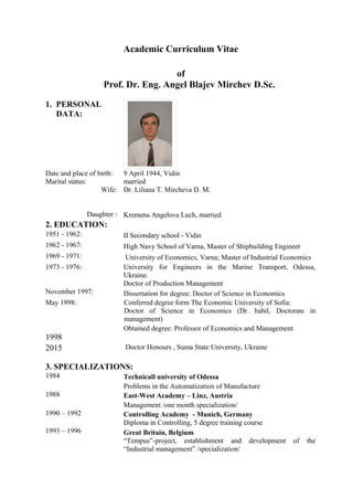 Academic Curriculum Vitae
of
Prof. Dr. Eng. Angel Blajev Mirchev D.Sc.
1. PERSONAL
DATA:
Date and place of birth:
Marital status:
Wife:
Daughter :
9 April 1944, Vidin
married
Dr. Liliana T. Mircheva D. M.
Kremena Angelova Luch, married
2. EDUCATION:
1951 - 1962: II Secondary school - Vidin
1962 - 1967: High Navy School of Varna, Master of Shipbuilding Engineer
1969 - 1971: University of Economics, Varna; Master of Industrial Economics
1973 - 1976: University for Engineers in the Marine Transport, Odessa,
Ukraine.
Doctor of Production Management
November 1997: Dissertation for degree: Doctor of Science in Economics
May 1998: Conferred degree form The Economic University of Sofia:
Doctor of Science in Economics (Dr. habil, Doctorate in
management)
1998
2015
Obtained degree: Professor of Economics and Management
Doctor Honours , Suma State University, Ukraine
3. SPECIALIZATIONS:
1984 Technicall university of Odessa
Problems in the Automatization of Manufacture
1988 East-West Academy – Linz, Austria
Management /one month specialization/
1990 – 1992 Controlling Academy - Munich, Germany
Diploma in Controlling, 5 degree training course
1993 – 1996 Great Britain, Belgium
“Tempus”-project, establishment and development of the
“Industrial management” /specialization/
 