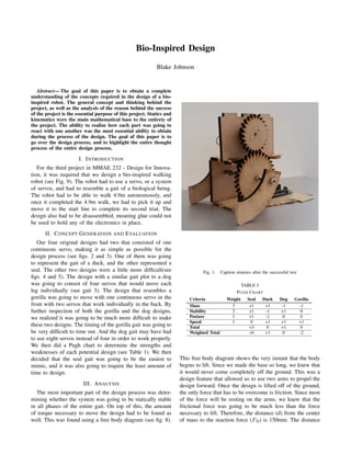 Bio-Inspired Design
Blake Johnson
Abstract— The goal of this paper is to obtain a complete
understanding of the concepts required in the design of a bio-
inspired robot. The general concept and thinking behind the
project, as well as the analysis of the reason behind the success
of the project is the essential purpose of this project. Statics and
kinematics were the main mathematical base to the entirety of
the project. The ability to realize how each part was going to
react with one another was the most essential ability to obtain
during the process of the design. The goal of this paper is to
go over the design process, and to highlight the entire thought
process of the entire design process.
I. INTRODUCTION
For the third project in MMAE 232 - Design for Innova-
tion, it was required that we design a bio-inspired walking
robot (see Fig. 9). The robot had to use a servo, or a system
of servos, and had to resemble a gait of a biological being.
The robot had to be able to walk 4.9m autonomously, and
once it completed the 4.9m walk, we had to pick it up and
move it to the start line to complete its second trial. The
design also had to be disassembled, meaning glue could not
be used to hold any of the electronics in place.
II. CONCEPT GENERATION AND EVALUATION
Our four original designs had two that consisted of one
continuous servo, making it as simple as possible for the
design process (see ﬁgs. 2 and 3). One of them was going
to represent the gait of a duck, and the other represented a
seal. The other two designs were a little more difﬁcult(see
ﬁgs. 4 and 5). The design with a similar gait plot to a dog
was going to consist of four servos that would move each
leg individually (see gait 3). The design that resembles a
gorilla was going to move with one continuous servo in the
front with two servos that work individually in the back. By
further inspection of both the gorilla and the dog designs,
we realized it was going to be much more difﬁcult to make
these two designs. The timing of the gorilla gait was going to
be very difﬁcult to time out. And the dog gait may have had
to use eight servos instead of four in order to work properly.
We then did a Pugh chart to determine the strengths and
weaknesses of each potential design (see Table 1). We then
decided that the seal gait was going to be the easiest to
mimic, and it was also going to require the least amount of
time to design.
III. ANALYSIS
The most important part of the design process was deter-
mining whether the system was going to be statically stable
in all phases of the entire gait. On top of this, the amount
of torque necessary to move the design had to be found as
well. This was found using a free body diagram (see ﬁg. 8).
Fig. 1. Caption minutes after the successful test
TABLE I
PUGH CHART
Criteria Weight Seal Duck Dog Gorilla
Mass 3 +1 +1 -1 -1
Stability 2 +1 -1 +1 0
Posture 1 +1 -1 0 0
Speed 1 0 +1 +1 +1
Total +3 0 +1 0
Weighted Total +6 +1 0 -2
This free body diagram shows the very instant that the body
begins to lift. Since we made the base so long, we knew that
it would never come completely off the ground. This was a
design feature that allowed us to use two arms to propel the
design forward. Once the design is lifted off of the ground,
the only force that has to be overcome is friction. Since most
of the force will be resting on the arms, we knew that the
frictional force was going to be much less than the force
necessary to lift. Therefore, the distance (d) from the center
of mass to the reaction force (FR) is 150mm. The distance
 