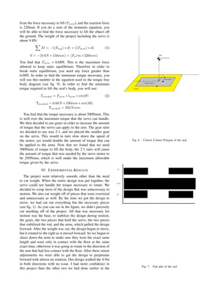 from the force necessary to lift (Farm), and the reaction force
is 220mm. If you do a sum of the moments equation, you
will be able to ﬁnd the force necessary to lift the object off
the ground. The weight of the project including the servo is
about 9.8N:
M = −((Fmg) ∗ d) + ((Farm) ∗ d) (1)
0 = −(9.8N ∗ 150mm) + (Farm ∗ 220mm)
You ﬁnd that Farm = 6.68N. This is the maximum force
allowed to keep static equilibrium. Therefore in order to
break static equilibrium, you need any force greater than
6.68N. In order to ﬁnd the minimum torque necessary, you
will use this number in the equation used in the torque free
body diagram (see ﬁg. 9). In order to ﬁnd the minimum
torque required to lift the seal’s body, you will use:
Tneeded = Farm ∗ larm ∗ sin(θ) (2)
Tneeded = 6.68N ∗ 100mm ∗ sin(49)
Tneeded = 505Nmm
You ﬁnd that the torque necessary is about 500Nmm. This
is well over the maximum torque that the servo can handle.
We then decided to use gears in order to increase the amount
of torque that the servo can apply to the arm. The gear ratio
we decided to use was 2:1, and we placed the smaller gear
on the servo. This would in turn slow down the speed of
the motor, yet would double the amount of torque that can
be applied to the arms. Now that we found that we need
500Nmm of torque to lift the body, the 2:1 ratio will cause
the amount of torque that was needed by the servo motor to
be 250Nmm, which is well under the maximum allowable
torque given by the servo.
IV. EXPERIMENTAL RESULTS
The project went relatively smooth, other than the need
to cut weight. When the entire design was put together, the
servo could not handle the torque necessary to rotate. We
decided to scrap most of the design that was unnecessary to
motion. We also cut weight off of pieces that were oversized
and unnecessary as well. By the time we got the design to
move, we had cut out everything but the necessary pieces
(see ﬁg. 1). As you can see in the ﬁgure, we didn’t precisely
cut anything off of the project. All that was necessary for
motion was the base, to stabilize the design during motion,
the gears, the two pieces that held the servo, the two pieces
that stabilized the rod, and the arms, which pulled the design
forward. After the weight was cut, the design began to move,
but it rotated to the right as it moved forward. So we began to
shave down the arms to make sure they were the exact same
length and were only in contact with the ﬂoor at the same
exact time, otherwise it was going to rotate in the direction of
the arm that had less contact with the ﬂoor. After these minor
adjustments we were able to get the design to perpetuate
forward with almost no rotation. Our design walked the 4.9m
in both directions with no issue. I had more conﬁdence in
this project than the other two we had done earlier in the
Fig. 6. Convex Contact Polygon of the seal
Fig. 7. Gait plot of the seal
 