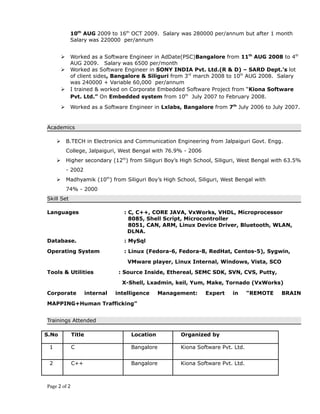 10th
AUG 2009 to 16th
OCT 2009. Salary was 280000 per/annum but after 1 month
Salary was 220000 per/annum
 Worked as a Software Engineer in AdDate(PSC)Bangalore from 11th
AUG 2008 to 4th
AUG 2009. Salary was 6500 per/month
 Worked as Software Engineer in SONY INDIA Pvt. Ltd.(R & D) – SARD Dept.’s lot
of client sides, Bangalore & Siliguri from 3rd
march 2008 to 10th
AUG 2008. Salary
was 240000 + Variable 60,000 per/annum
 I trained & worked on Corporate Embedded Software Project from “Kiona Software
Pvt. Ltd.” On Embedded system from 10th
July 2007 to February 2008.
 Worked as a Software Engineer in Lxlabs, Bangalore from 7th
July 2006 to July 2007.
Academics
 B.TECH in Electronics and Communication Engineering from Jalpaiguri Govt. Engg.
College, Jalpaiguri, West Bengal with 76.9% - 2006
 Higher secondary (12th
) from Siliguri Boy’s High School, Siliguri, West Bengal with 63.5%
- 2002
 Madhyamik (10th
) from Siliguri Boy’s High School, Siliguri, West Bengal with
74% - 2000
Skill Set
Languages : C, C++, CORE JAVA, VxWorks, VHDL, Microprocessor
8085, Shell Script, Microcontroller
8051, CAN, ARM, Linux Device Driver, Bluetooth, WLAN,
DLNA.
Database. : MySql
Operating System : Linux (Fedora-6, Fedora-8, RedHat, Centos-5), Sygwin,
VMware player, Linux Internal, Windows, Vista, SCO
Tools & Utilities : Source Inside, Ethereal, SEMC SDK, SVN, CVS, Putty,
X-Shell, Lxadmin, keil, Yum, Make, Tornado (VxWorks)
Corporate internal intelligence Management: Expert in “REMOTE BRAIN
MAPPING+Human Trafficking”
Trainings Attended
S.No Title Location Organized by
1 C Bangalore Kiona Software Pvt. Ltd.
2 C++ Bangalore Kiona Software Pvt. Ltd.
Page 2 of 2
 