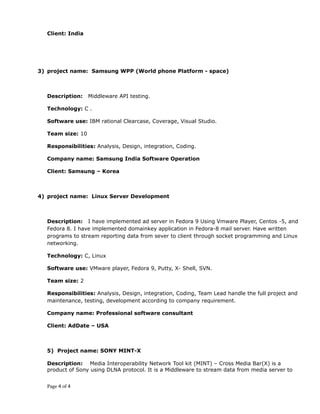 Client: India
3) project name: Samsung WPP (World phone Platform - space)
Description: Middleware API testing.
Technology: C .
Software use: IBM rational Clearcase, Coverage, Visual Studio.
Team size: 10
Responsibilities: Analysis, Design, integration, Coding.
Company name: Samsung India Software Operation
Client: Samsung – Korea
4) project name: Linux Server Development
Description: I have implemented ad server in Fedora 9 Using Vmware Player, Centos -5, and
Fedora 8. I have implemented domainkey application in Fedora-8 mail server. Have written
programs to stream reporting data from sever to client through socket programming and Linux
networking.
Technology: C, Linux
Software use: VMware player, Fedora 9, Putty, X- Shell, SVN.
Team size: 2
Responsibilities: Analysis, Design, integration, Coding, Team Lead handle the full project and
maintenance, testing, development according to company requirement.
Company name: Professional software consultant
Client: AdDate – USA
5) Project name: SONY MINT-X
Description: Media Interoperability Network Tool kit (MINT) – Cross Media Bar(X) is a
product of Sony using DLNA protocol. It is a Middleware to stream data from media server to
Page 4 of 4
 