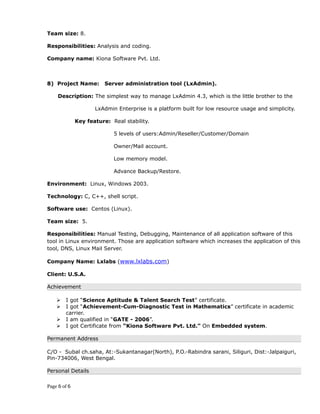 Team size: 8.
Responsibilities: Analysis and coding.
Company name: Kiona Software Pvt. Ltd.
8) Project Name: Server administration tool (LxAdmin).
Description: The simplest way to manage LxAdmin 4.3, which is the little brother to the
LxAdmin Enterprise is a platform built for low resource usage and simplicity.
Key feature: Real stability.
5 levels of users:Admin/Reseller/Customer/Domain
Owner/Mail account.
Low memory model.
Advance Backup/Restore.
Environment: Linux, Windows 2003.
Technology: C, C++, shell script.
Software use: Centos (Linux).
Team size: 5.
Responsibilities: Manual Testing, Debugging, Maintenance of all application software of this
tool in Linux environment. Those are application software which increases the application of this
tool, DNS, Linux Mail Server.
Company Name: Lxlabs (www.lxlabs.com)
Client: U.S.A.
Achievement
 I got “Science Aptitude & Talent Search Test” certificate.
 I got “Achievement-Cum-Diagnostic Test in Mathematics” certificate in academic
carrier.
 I am qualified in “GATE - 2006”.
 I got Certificate from “Kiona Software Pvt. Ltd.” On Embedded system.
Permanent Address
C/O - Subal ch.saha, At:-Sukantanagar(North), P.O.-Rabindra sarani, Siliguri, Dist:-Jalpaiguri,
Pin-734006, West Bengal.
Personal Details
Page 6 of 6
 