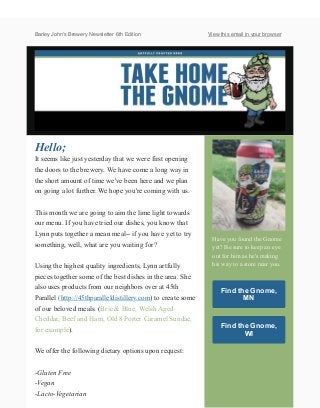 Barley John's Brewery Newsletter 6th Edition View this email in your browser
Hello;
It seems like just yesterday that we were first opening
the doors to the brewery. We have come a long way in
the short amount of time we've been here and we plan
on going a lot further. We hope you're coming with us.
This month we are going to aim the lime light towards
our menu. If you have tried our dishes, you know that
Lynn puts together a mean meal-- if you have yet to try
something, well, what are you waiting for?
Using the highest quality ingredients, Lynn artfully
pieces together some of the best dishes in the area. She
also uses products from our neighbors over at 45th
Parallel (http://45thparalleldistillery.com) to create some
of our beloved meals. (Brie & Blue, Welsh Aged
Cheddar, Beef and Ham, Old 8 Porter Caramel Sundae,
for example).
We offer the following dietary options upon request:
-Gluten Free
-Vegan
-Lacto-Vegetarian
Have you found the Gnome
yet? Be sure to keep an eye
out for him as he's making
his way to a store near you.
Find the Gnome,
MN
Find the Gnome,
WI
 