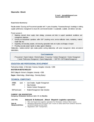 Dipanwita Ghosh
E-mail : dpnwt84@gmail.com
Mobile:8884700788
Experience Summary:
Results-oriented Sourcing and Procurement specialist with 7+ years of expertise. Possesses thorough knowledge in drafting
supplier performance management to ensure the commercial innovation is sustainable, scalable, and delivers real value.
Proven success in:
 Deploying demand driven supply chain strategy, processes and tools to support operational excellence and
management objectives
 Carrying out transactional operations within SAP (resolving errors, service notification tasks, maintaining material
master data etc)
 Supporting and executing projects, and ensuring appropriate tools are in place at all stages of project
 Providing accurate project reports on status against milestones
Collaborative, solutions-oriented style creates positive working relationships with senior management, clients and external
stakeholders.
Core Competencies
 Procurement  Spend Analysis  MarketAnalysis  E-sourcing  Contract Management  Vendor Management
 Vendor Performance Management  Spend Categorization  SAP R/3  SAP Material Management
EDUCATION AND PROFESSIONAL DEVELOPMENT
Padmashree Institute of Information Sciences, Bangalore University  2008
MASTERS IN BIOTECHNOLOGY
BMS College for Women’s, Bangalore University  2006
Degree - Biotechnology (Biotechnology, Chemistry,Botany)
TECHNICAL COMPETENCY
ARIBA (end
user)
 User Creation, Supplier Management
 Data Extraction
 Vendors Contract Management
SAP (end user)  Material Management, Data Extraction
CURRENT JOB DESCRIPTION
Company: Hindustan Unilever Ltd-1 Yr 11 Months
Job Title Inbound & Outbound , Direct Dispatch Logistics operation
Role &
Responsibilities
 Plan and Supervise Logistics operation for Hindustan Unilever West region.
 Managing Movement of around 120+ trucks on daily basis from Unilever factories
across its depots across India.
 Negotiation with Transporters.
 