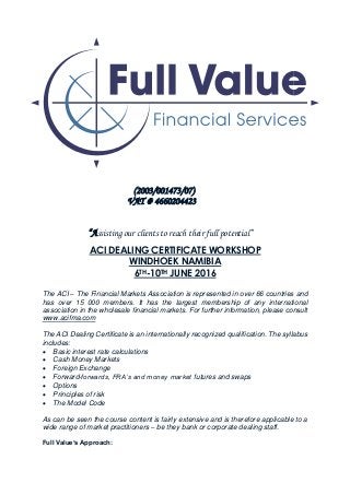 (2003/001473/07)
VAT # 4660204423
“Assisting our clients to reach their full potential”
ACI DEALING CERTIFICATE WORKSHOP
WINDHOEK NAMIBIA
6TH-10TH JUNE 2016
The ACI – The Financial Markets Association is represented in over 66 countries and
has over 15 000 members. It has the largest membership of any international
association in the wholesale financial markets. For further information, please consult
www.acifma.com
The ACI Dealing Certificate is an internationally recognized qualification. The syllabus
includes:
 Basic interest rate calculations
 Cash Money Markets
 Foreign Exchange
 Forward-forwards, FRA’s and money market futures and swaps
 Options
 Principles of risk
 The Model Code
As can be seen the course content is fairly extensive and is therefore applicable to a
wide range of market practitioners – be they bank or corporate dealing staff.
Full Value’s Approach:
 
