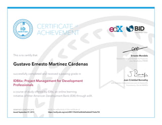 Director, Programa Gestión de Proyectos
para Resultados (PM4R)
Ernesto Mondelo
Jefe, Instituto Interamericano para el Desarrollo
Económico y Social (INDES)
Juan Cristóbal Bonnefoy
VERIFIED CERTIFICATE Verify the authenticity of this certificate at
CERTIFICATE
ACHIEVEMENT
of
VERIFIED
ID
This is to certify that
Gustavo Ernesto Martínez Cárdenas
successfully completed and received a passing grade in
IDB6x: Project Management for Development
Professionals
a course of study offered by IDBx, an online learning
initiative of Inter-American Development Bank (IDB) through edX.
Issued September 07, 2015 https://verify.edx.org/cert/d981739e503a48cbb9a6bde975a0a792
 