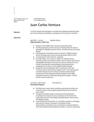 1677 Lexington Avenue, 5A
New York, New York
10029
305-890-8844; Mobile
jc_ventura@icloud.com
Juan Carlos Ventura
Objective
To further develop and strengthen my professional background while becoming
part and providing my knowledge to a progressive and successful corporation.
Experience
April 2015 – Current Republic Airlines
Flight Attendant / Cabin Crew
● Member of the inflight cabin crew team at Republic Airlines
● Providing exemplary customer service and looking after the safety of
passengers for Republic’s partner airlines: American Airlines and United
Airlines.
● (24) Recognition of Excellence American Airlines / Inflight Customer
Service Passenger Slips received since graduating on May 16, 2015.
● Currently based in New York City - LaGuardia
● As of April 2016; I am currently a "SkyPro" for Republic Airlines.
Volunteer position that allows our SkyPro team to mentor new hire and
existing flight attendants on the line. Our services include but are not
limited to assisting with monthly bidding, relocating questions,
navigating the in's and out's of the Flight Attendant lifestyle.
● During the month of November 2016, I formed part of the new
“American Airlines Shuttle Service Support Team”. This special project
consisted of flying all over the American Airlines Shuttle network
monitoring the service being provided by Republic Airlines flight
attendants as well as monitoring catering, ground support, and the
overall customer experience.
June 2013 – March 2015 Pink Dollar LLC
Owner/Self Employed
● Pink Dollar was a social media marketing, advertising consulting, and
customer relations start up agency geared towards to the local and
mass market.
● The agency provided strategic marketing and event production
consulting and assistance to various businesses in the Greater Fort
Lauderdale area such as the Village Pub Wilton Manors and Sue Perez
with Morgan Stanley
● In partnership with iConnect2it, Inc.; Pink Dollar worked as a marketing
and customer relations consultant for Southwest Airlines.
Responsibilities included but were not limited to traveling to Dallas to
meet with Southwest advertising team members, consult on advertising
 