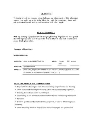 OBJECTIVE:
To be able to work in a company where challenges and enhancement of skills takes place
wherein I can render my service to the fullest that I might be a contributory factor and
gain professional growth working and interactions with other people.
WORK EXPERIENCE
With my working experience as Civil site/QA/QC/Survey Engineer and have gained
diversified professional experience in this field in different industrial establishment
as per details given below.
Summary of Experience:
WORK EXPERIENCE:
COMPANY: ALFA AL KHALEEJ CONT.CO. FROM: 17-JUNE
2015
TO: present
POSITION: SITE ENGINEER
PROJECT: (HHI- SHUQAIQSTEAM POWERPLANTPROJECT-SHUQAIQ),(POSCO-YANBU
REHABILITATION& EXPANSIONSWTP PROJECT.)
BRIEF DESCRIPTION OF RESPONSIBILITIES:
 Responsible forchecking the workif it is conforming to specificationand drawings.
 Check ownwork to ensure proper quality. Other duties as directed by supervisor.
 Ensuring the workis executed as per the plan.
 Coordinating all site inspections and ensure that they are completed by the relevant
 Personnel
 Estimate quantities and costof materials ,equipment ,or labor to determine project
feasibility
 Check the quality of item in every place of worksbase on plan and specification.
 