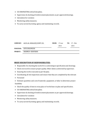  CO-ORDINATINGwithall discipline.
 Supervision & checking of reinforcement placements as per approved drawings.
 Calculation for variation
 Monitoring safety measures.
 To carry out test by testing agency and maintaining records.
COMPANY: ALFA AL KHALEEJ CONT.CO. FROM: 17-mar
2014
TO: 17 – Mar
2015
POSITION: SITE ENGINEER
PROJECT: ARAMCO -SHAYBAH
BRIEF DESCRIPTION OF RESPONSIBILITIES:
 Responsible forchecking the workif it is conforming to specificationand drawings.
 Check ownwork to ensure proper quality. Other duties as directed by supervisor.
 Ensuring the workis executed as per the plan.
 Coordinating all site inspections and ensure that they are completed by the relevant
 Personnel
 Estimate quantities and costof materials ,equipment ,or labor to determine project
feasibility
 Check the quality of item in every place of worksbase on plan and specification.
 CO-ORDINATINGwithall discipline.
 Supervision & checking of reinforcement placements as per approved drawings.
 Calculation for variation
 Monitoring safety measures.
 To carry out test by testing agency and maintaining records.
 