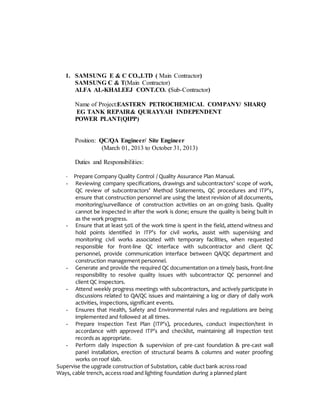 1. SAMSUNG E & C CO.,LTD ( Main Contractor)
SAMSUNG C & T(Main Contractor)
ALFA AL-KHALEEJ CONT.CO. (Sub-Contractor)
Name of Project:EASTERN PETROCHEMICAL COMPANY/ SHARQ
EG TANK REPAIR& QURAYYAH INDEPENDENT
POWER PLANT(QIPP)
Position: QC/QA Engineer/ Site Engineer
(March 01, 2013 to October 31, 2013)
Duties and Responsibilities:
- Prepare Company Quality Control / Quality Assurance Plan Manual.
- Reviewing company specifications, drawings and subcontractors’ scope of work,
QC review of subcontractors’ Method Statements, QC procedures and ITP’s,
ensure that construction personnel are using the latest revision of all documents,
monitoring/surveillance of construction activities on an on-going basis. Quality
cannot be inspected in after the work is done; ensure the quality is being built in
as the work progress.
- Ensure that at least 50% of the work time is spent in the field, attend witness and
hold points identified in ITP’s for civil works, assist with supervising and
monitoring civil works associated with temporary facilities, when requested
responsible for front-line QC interface with subcontractor and client QC
personnel, provide communication interface between QA/QC department and
construction management personnel.
- Generate and provide the required QC documentation on a timely basis, front-line
responsibility to resolve quality issues with subcontractor QC personnel and
client QC inspectors.
- Attend weekly progress meetings with subcontractors, and actively participate in
discussions related to QA/QC issues and maintaining a log or diary of daily work
activities, inspections, significant events.
- Ensures that Health, Safety and Environmental rules and regulations are being
implemented and followed at all times.
- Prepare Inspection Test Plan (ITP’s), procedures, conduct inspection/test in
accordance with approved ITP’s and checklist, maintaining all inspection test
records as appropriate.
- Perform daily inspection & supervision of pre-cast foundation & pre-cast wall
panel installation, erection of structural beams & columns and water proofing
works on roof slab.
Supervise the upgrade construction of Substation, cable duct bank across road
Ways, cable trench, access road and lighting foundation during a planned plant
 