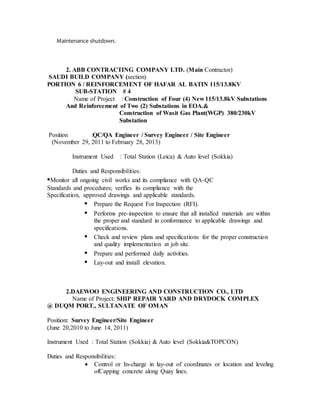 Maintenance shutdown.
2. ABB CONTRACTING COMPANY LTD. (Main Contractor)
SAUDI BUILD COMPANY (section)
PORTION 6 / REINFORCEMENT OF HAFAR AL BATIN 115/13.8KV
SUB-STATION # 4
Name of Project : Construction of Four (4) New 115/13.8kV Substations
And Reinforcement of Two (2) Substations in EOA.&
Construction of Wasit Gas Plant(WGP) 380/230kV
Substation
Position :QC/QA Engineer / Survey Engineer / Site Engineer
(November 29, 2011 to February 28, 2013)
Instrument Used : Total Station (Leica) & Auto level (Sokkia)
Duties and Responsibilities:
•Monitor all ongoing civil works and its compliance with QA-QC
Standards and procedures; verifies its compliance with the
Specification, approved drawings and applicable standards.
• Prepare the Request For Inspection (RFI).
• Performs pre-inspection to ensure that all installed materials are within
the proper and standard in conformance to applicable drawings and
specifications.
• Check and review plans and specifications for the proper construction
and quality implementation at job site.
• Prepare and performed daily activities.
• Lay-out and install elevation.
2.DAEWOO ENGINEERING AND CONSTRUCTION CO., LTD
Name of Project: SHIP REPAIR YARD AND DRYDOCK COMPLEX
@ DUQM PORT., SULTANATE OF OMAN
Position: Survey Engineer/Site Engineer
(June 20,2010 to June 14, 2011)
Instrument Used : Total Station (Sokkia) & Auto level (Sokkia&TOPCON)
Duties and Responsibilities:
 Control or In-charge in lay-out of coordinates or location and leveling
ofCapping concrete along Quay lines.
 