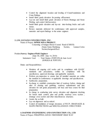  Control the alignment/ location and leveling of CraneFoundations and
Crane Railings
 Install finish grade elevation for pouring ofPavement
 Lay-out and install finish grade elevation of Storm Drainage and Stone
Pitching and control theExcavation
 Install finish grade elevation and lay-out inter-locking bricks and curb
stones.
 Review materials delivered for conformance with approved samples,
materials and report findings to the senior engineer.
3. J.M. LUCIANO CONSTRUCTION, INC.
Name of Project: DPWH SONA PROJECT
Concreting of Surigao-Davao-Coastal Road (CSDCR)
(Sumo-Sumo-Marihatag Section, Lanuza-Cortes
Section,SurigaodelSur)
Position:Survey Engineer/Field Engineer
(June 04, 2008 –June 14, 2010)
Instrument Used : Total Station (TOPCON) & Auto Level
(SOKKIA & TOPCON)
Duties and Responsibilities:
 Monitors all ongoing civil works and its compliance with QA/QC
standards and procedures; verifies its compliance with the
specification, approved drawings and applicable standards.
 Perform pre-inspection to ensure that all installed materials are within
the standard in conformance to applicable drawings and specifications.
 Earthworks preparation.
 In-charge to establish construction limit of roadway before, during and
after of clearing and grubbing, roadway embankment and also
elevation for sub grade preparation, sub base and base course for final
preparation.
 In charge in conducting joint survey elevation and alignment checking
for bench mark control, plan and profile, roadway cross section ,
drainage cross section and other miscellaneous structures.
 Assists the as-built.
 Lay out alignment and as-staked.
 Control all installation of design elevations of PCCP, DRAINAGES &
SLOPE PROTECTIONS and MISCELLANEOUS STRUCTURES
4. DAEWOO ENGINEERING AND CONSTRUCTION CO., LTD
Name of Project: PHILIPPINE-JAPAN FRIENDSHIP HIGH WAY
 