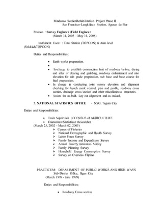 Mindanao SectionRehabilitation Project Phase II
San Francisco-Langkilaan Section, Agusan del Sur
Position : Survey Engineer /Field Engineer
(March 31, 2005 – May 31, 2008)
Instrument Used : Total Station (TOPCON) & Auto level
(Sokkia&TOPCON)
Duties and Responsibilities:
 Earth works preparation.

 In-charge to establish construction limit of roadway before, during
and after of clearing and grubbing, roadway embankment and also
elevation for sub grade preparation, sub base and base course for
final preparation.
 In charge in conducting joint survey elevation and alignment
checking for bench mark control, plan and profile, roadway cross
section, drainage cross section and other miscellaneous structures.
 Assists the as-built. Lay out alignment and as-staked.
5. NATIONAL STATISTICS OFFICE - NSO, Tagum City
Duties and Responsibilities:
 Team Supervisor of CENSUS of AGRICULTURE
 Enumerator/Statistical Researcher
(March 25, 2002 – March 02, 2005)
 Census of Fisheries
 National Demographic and Health Survey
 Labor Force Survey
 Family Income and Expenditure Survey
 Annual Poverty Indicators Survey
 Family Planning Survey
 Household Energy Consumption Survey
 Survey on Overseas Filipino
PRACTICUM: DEPARTMENT OF PUBLIC WORKS ANG HIGH WAYS
Sub-District Office, Iligan City
(March 1999 - June 1999)
Duties and Responsibilities:
 Roadway Cross section
 