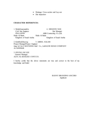  Drainage Cross section and Lay-out
 Site inspection
CHARACTER REFERENCES:
1. MohdAmeenuddin 4. ERNESTO NOE
Civil Site Engineer Site Manager
PD-E-SFPD ABB Contracting Co.,Ltd.
Hafar Al Batin Hafar Al Batin
Kingdom of Saudi Arabia Kingdom of Saudi Arabia
2. KimDeokHyeong 5. ABDUL SALAM
Project ManagerProject Engineer
Jung Ju E & C/KEUNDUK E&C Co., LtdSAUDI BUILD COMPANY
AL KHOBAR
3. HYUNG JAE LEE
General Manager
ALFA AL-KHALEEJ CONT.CO.
I hereby certify that the above statements are true and correct to the best of my
knowledge and belief.
RANNY BRANDINO ANCERO
Applicant
 