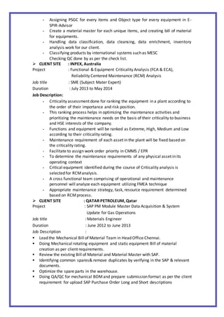 - Assigning PSGC for every items and Object type for every equipment in E-
SPIR-Advisor
- Create a material master for each unique items, and creating bill of material
for equipments.
- Handling data classification, data cleansing, data enrichment, inventory
analysis work for our client.
- Classifying products by international systems such as MESC
Checking QC done by as per the check list.
 CLIENT SITE : INPEX, Australia
Project : Functional & Equipment Criticality Analysis (FCA & ECA),
Reliability Centered Maintenance (RCM) Analysis
Job title : SME (Subject Mater Expert)
Duration : July 2013 to May 2014
Job Description:
- Criticality assessment done for ranking the equipment in a plant according to
the order of their importance and risk position.
- This ranking process helps in optimizing the maintenance activities and
prioritizing the maintenance needs on the basis of their criticality to business
and HSE interests of the company.
- Functions and equipment will be ranked as Extreme, High, Medium and Low
according to their criticality rating.
- Maintenance requirement of each asset in the plant will be fixed based on
the criticality rating.
- Facilitate to assign work order priority in CMMS / EPR
- To determine the maintenance requirements of any physical asset in its
operating context
- Critical equipment identified during the course of Criticality analysis is
selected for RCManalysis.
- A cross functional team comprising of operational and maintenance
personnel will analyze each equipment utilizing FMEA technique
- Appropriate maintenance strategy, task, resource requirement determined
based on RCMprocess.
 CLIENT SITE : QATAR PETROLEUM, Qatar
Project : SAP PM Module Master Data Acquisition & System
Update for Gas Operations
Job title : Materials Engineer
Duration : June 2012 to June 2013
Job Description :
 Lead the Mechanical Bill of Material Team in Head Office Chennai.
 Doing Mechanical rotating equipment and static equipment Bill of material
creation as per client requirements.
 Review the existing Bill of Material and Material Master with SAP.
 Identifying common spares& remove duplicates by verifying in the SAP & relevant
documents.
 Optimize the spare parts in the warehouse.
 Doing QA/QC for mechanical BOMand prepare submission format as per the client
requirement for upload SAP Purchase Order Long and Short descriptions
 