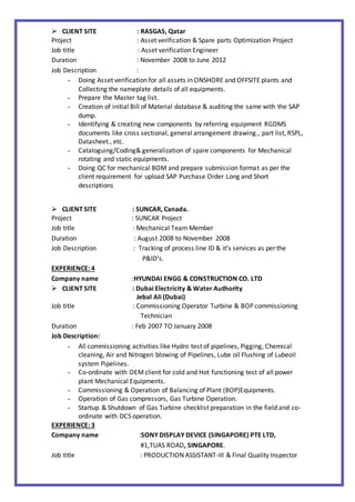  CLIENT SITE : RASGAS, Qatar
Project : Asset verification & Spare parts Optimization Project
Job title : Asset verification Engineer
Duration : November 2008 to June 2012
Job Description :
- Doing Asset verification for all assets in ONSHORE and OFFSITE plants and
Collecting the nameplate details of all equipments.
- Prepare the Master tag list.
- Creation of initial Bill of Material database & auditing the same with the SAP
dump.
- Identifying & creating new components by referring equipment RGDMS
documents like cross sectional, general arrangement drawing., part list, RSPL,
Datasheet., etc.
- Cataloguing/Coding& generalization of spare components for Mechanical
rotating and static equipments.
- Doing QC for mechanical BOM and prepare submission format as per the
client requirement for upload SAP Purchase Order Long and Short
descriptions
 CLIENT SITE : SUNCAR, Canada.
Project : SUNCAR Project
Job title : Mechanical Team Member
Duration : August 2008 to November 2008
Job Description : Tracking of process line ID & it’s services as per the
P&ID’s.
EXPERIENCE: 4
Company name :HYUNDAI ENGG & CONSTRUCTION CO. LTD
 CLIENT SITE : Dubai Electricity & Water Authority
Jebal Ali (Dubai)
Job title : Commissioning Operator Turbine & BOP commissioning
Technician
Duration : Feb 2007 TO January 2008
Job Description:
- All commissioning activities like Hydro test of pipelines, Pigging, Chemical
cleaning, Air and Nitrogen blowing of Pipelines, Lube oil Flushing of Lubeoil
system Pipelines.
- Co-ordinate with OEMclient for cold and Hot functioning test of all power
plant Mechanical Equipments.
- Commissioning & Operation of Balancing of Plant (BOP)Equipments.
- Operation of Gas compressors, Gas Turbine Operation.
- Startup & Shutdown of Gas Turbine checklist preparation in the field and co-
ordinate with DCS operation.
EXPERIENCE: 3
Company name :SONY DISPLAY DEVICE (SINGAPORE) PTE LTD,
#1,TUAS ROAD, SINGAPORE.
Job title : PRODUCTION ASSISTANT-III & Final Quality Inspector
 