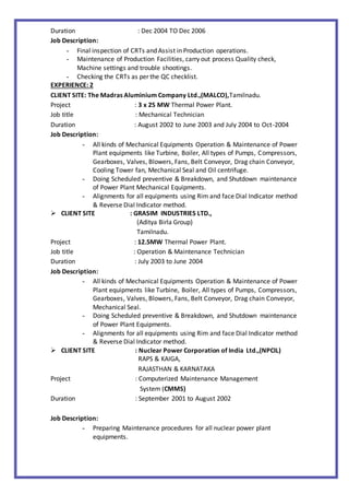 Duration : Dec 2004 TO Dec 2006
Job Description:
- Final inspection of CRTs and Assist in Production operations.
- Maintenance of Production Facilities, carry out process Quality check,
Machine settings and trouble shootings.
- Checking the CRTs as per the QC checklist.
EXPERIENCE: 2
CLIENT SITE: The Madras Aluminium Company Ltd.,(MALCO),Tamilnadu.
Project : 3 x 25 MW Thermal Power Plant.
Job title : Mechanical Technician
Duration : August 2002 to June 2003 and July 2004 to Oct-2004
Job Description:
- All kinds of Mechanical Equipments Operation & Maintenance of Power
Plant equipments like Turbine, Boiler, All types of Pumps, Compressors,
Gearboxes, Valves, Blowers, Fans, Belt Conveyor, Drag chain Conveyor,
Cooling Tower fan, Mechanical Seal and Oil centrifuge.
- Doing Scheduled preventive & Breakdown, and Shutdown maintenance
of Power Plant Mechanical Equipments.
- Alignments for all equipments using Rim and face Dial Indicator method
& Reverse Dial Indicator method.
 CLIENT SITE : GRASIM INDUSTRIES LTD.,
(Aditya Birla Group)
Tamilnadu.
Project : 12.5MW Thermal Power Plant.
Job title : Operation & Maintenance Technician
Duration : July 2003 to June 2004
Job Description:
- All kinds of Mechanical Equipments Operation & Maintenance of Power
Plant equipments like Turbine, Boiler, All types of Pumps, Compressors,
Gearboxes, Valves, Blowers, Fans, Belt Conveyor, Drag chain Conveyor,
Mechanical Seal.
- Doing Scheduled preventive & Breakdown, and Shutdown maintenance
of Power Plant Equipments.
- Alignments for all equipments using Rim and face Dial Indicator method
& Reverse Dial Indicator method.
 CLIENT SITE : Nuclear Power Corporation of India Ltd.,(NPCIL)
RAPS & KAIGA,
RAJASTHAN & KARNATAKA
Project : Computerized Maintenance Management
System (CMMS)
Duration : September 2001 to August 2002
Job Description:
- Preparing Maintenance procedures for all nuclear power plant
equipments.
 