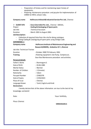 - Preparation of history card for maintaining repair history of
equipments,
- Preparing maintenance procedure and jop plan for implementation of
CMMS for NPCIL allover india.
Company name :Hofincons Infotech& Industrial Service Pvt. Ltd., Chennai
 CLIENT SITE : Coca Cola India Pvt. Ltd., Chennai - 600101,
Project : Coding & Cataloging of Spare parts
Job title : Technical Assistant
Duration : March 2001 to August 2001
Job Description:
- Collection of required Data from the site for doing catalogue.
- Doing Coding & Cataloguing of spare parts using 10 digit code.
EXPERIENCE: 1
Company name :Hofincons Institute of Maintenance Engineering and
Research(HIMER), Ambattur O.T., Chennai
Job title: Technician Trainee
Duration : October 2000 TO February 2001
Training : Rotating equipment Like Pump, Compressor,
Gear Box Maintenance procedure and activities.
Personal details
Father’s Name : Shanmugam.S
Date of Birth : 03.06.1980
Marital Status : Married
Number of Children : 2 (Female)
Nationality : Indian
Passport Number : Z2482378
Date of Expiry : 17/03/2023
Place of Issue : Chennai.
Language Known : Tamil, English and Hindi
Declaration:
I hereby declare that all the above information are true to the best of my
knowledge and belief.
Date: Yours faithfully,
Place: Chennai
SRINIVASAN.S
 