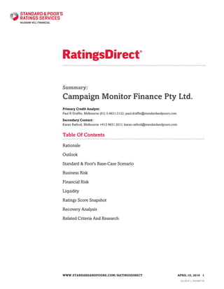 Summary:
Campaign Monitor Finance Pty Ltd.
Primary Credit Analyst:
Paul R Draffin, Melbourne (61) 3-9631-2122; paul.draffin@standardandpoors.com
Secondary Contact:
Karan Rathod, Melbourne +613 9631 2011; karan.rathod@standardandpoors.com
Table Of Contents
Rationale
Outlook
Standard & Poor's Base-Case Scenario
Business Risk
Financial Risk
Liquidity
Ratings Score Snapshot
Recovery Analysis
Related Criteria And Research
WWW.STANDARDANDPOORS.COM/RATINGSDIRECT APRIL 10, 2016 1
1612916 | 302006718
 
