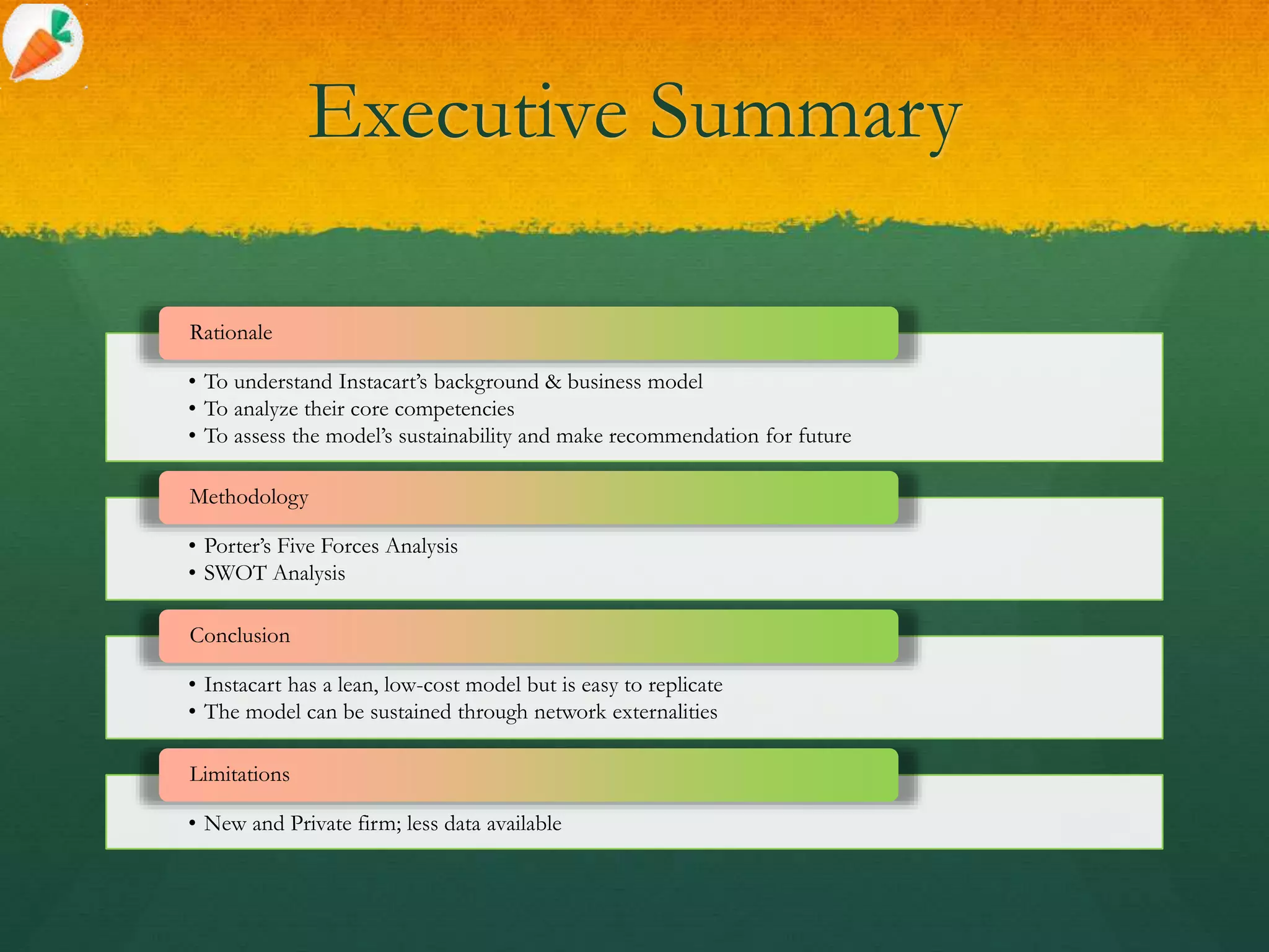 Executive Summary
• To understand Instacart’s background & business model
• To analyze their core competencies
• To assess the model’s sustainability and make recommendation for future
Rationale
• Porter’s Five Forces Analysis
• SWOT Analysis
Methodology
• Instacart has a lean, low-cost model but is easy to replicate
• The model can be sustained through network externalities
Conclusion
• New and Private firm; less data available
Limitations
 