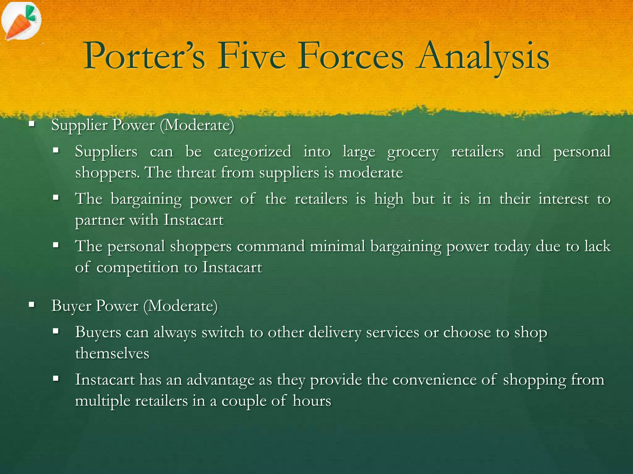 Porter’s Five Forces Analysis
 Supplier Power (Moderate)
 Suppliers can be categorized into large grocery retailers and personal
shoppers. The threat from suppliers is moderate
 The bargaining power of the retailers is high but it is in their interest to
partner with Instacart
 The personal shoppers command minimal bargaining power today due to lack
of competition to Instacart
 Buyer Power (Moderate)
 Buyers can always switch to other delivery services or choose to shop
themselves
 Instacart has an advantage as they provide the convenience of shopping from
multiple retailers in a couple of hours
 