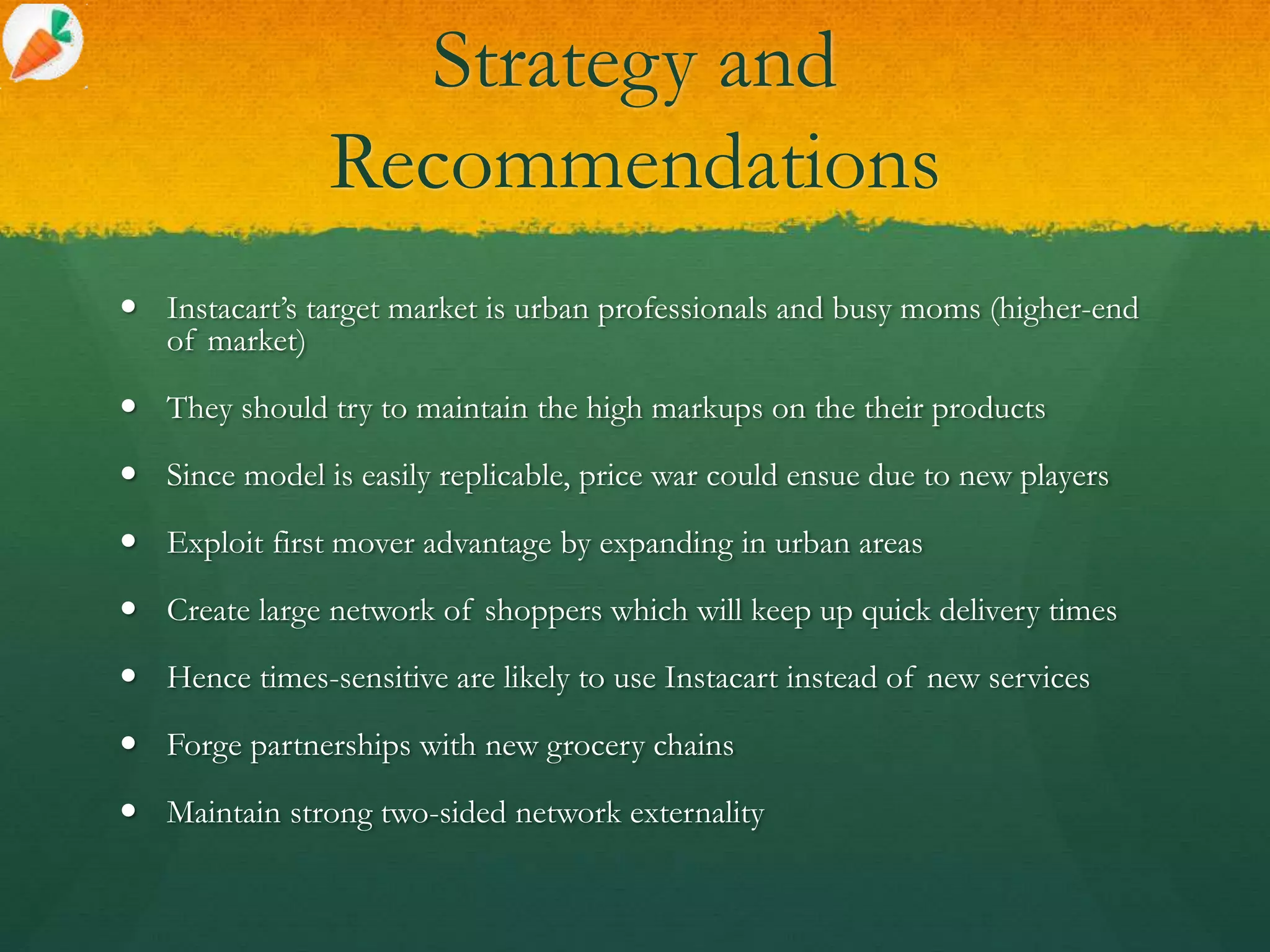 Strategy and
Recommendations
 Instacart’s target market is urban professionals and busy moms (higher-end
of market)
 They should try to maintain the high markups on the their products
 Since model is easily replicable, price war could ensue due to new players
 Exploit first mover advantage by expanding in urban areas
 Create large network of shoppers which will keep up quick delivery times
 Hence times-sensitive are likely to use Instacart instead of new services
 Forge partnerships with new grocery chains
 Maintain strong two-sided network externality
 