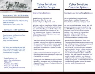 Cyber Solutions, Ltd
www.cyberssolutions.com
PO Box 494
Pataskala, Ohio 43062
Phone: 614-565-8048
Email: jim@cyberssolutions.com
Internet Web Solutions:
We will maintain your current site,
Design a new Cyber Site for you,
Consult with you for all your web needs.
Why have a web site that is boring? Adding Movies,
Flash, Product Store, Email and Contacts Data Base,
and a Word-Press Blog, your web site will take on a
whole new definition. Your Customers will see a
new and exciting you. Designing a new web site
will renew your vision and give you a new way to
promote your business.
Internet and Web Site Solutions
Creative Web Site Design and Consulting
Web Site Hosting
Maintenance of your current site.
Computer and IT Solutions
New Computer and Equipment Sales
Networking Services
Network Cabling
Virus and Spam Removal
Our desire is to provide exciting web
sites, maintain your current web site
and provide you with top of the line
computers and equipment.
Web Site Design
Cyber Solutions
The Cyber Solutions philosophy is to provide
complete solutions from design to publication
We are committed to providing prompt quality
work, courteous expert service, competitive
pricing and superior service to meet the need
of our customers.
Cyber Solutions specializes in designing and
maintaining web sites, including any day to day
changes that are needed.
Pricing varies with different designs and extent
of detail. A normal site with the following type
of pages, [Home, Services, Products, About Us,
Contact], is $895.
Computer and Networking Solutions:
We will maintain your current computer,
Custom Build a new Cyber Computer and
Consult with you for all your Computer needs.
Are your computer’s virus and spyware safe? Has
your computer slowed down in speed. Are you
out of hard drive space? Do you have a fire wall
protection. Does you virus protection need
updated. Cyber Solution will maintain your
computer with a new Intel machine.
Why don’t you let us build a (I3 or an I5)
computer with a 64bit Operating System?
Computer Systems
Cyber Solutions
We sell Lenovo Laptops and Custom built
Computers. We provide consulting, mentoring,
and“help desk”services to small business and
individuals with personal computer
support, build custom computers, wired and
wireless network design, cabling, providing
software/hardware web application design
and development, technical and installation
services. The Cyber Solutions philosophy is to
provide complete solutions from design to
publication. We are committed to providing
prompt quality work, courteous expert service,
competitive pricing and superior service to
meet the needs of our customers.
 