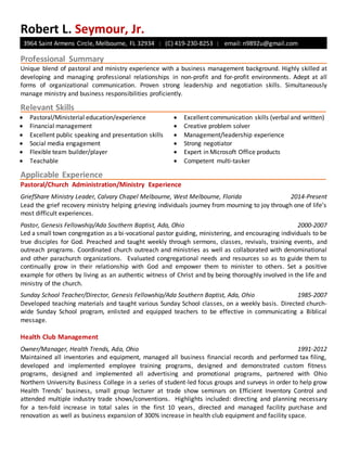 Robert L. Seymour, Jr.
3964 Saint Armens Circle, Melbourne, FL 32934 | (C) 419-230-8253 | email: n9892u@gmail.com
Professional Summary
Unique blend of pastoral and ministry experience with a business management background. Highly skilled at
developing and managing professional relationships in non-profit and for-profit environments. Adept at all
forms of organizational communication. Proven strong leadership and negotiation skills. Simultaneously
manage ministry and business responsibilities proficiently.
Relevant Skills
 Pastoral/Ministerial education/experience
 Financial management
 Excellent public speaking and presentation skills
 Social media engagement
 Flexible team builder/player
 Teachable
 Excellent communication skills (verbal and written)
 Creative problem solver
 Management/leadership experience
 Strong negotiator
 Expert in Microsoft Office products
 Competent multi-tasker
Applicable Experience
Pastoral/Church Administration/Ministry Experience
GriefShare Ministry Leader, Calvary Chapel Melbourne, West Melbourne, Florida 2014-Present
Lead the grief recovery ministry helping grieving individuals journey from mourning to joy through one of life’s
most difficult experiences.
Pastor, Genesis Fellowship/Ada Southern Baptist, Ada, Ohio 2000-2007
Led a small town congregation as a bi-vocational pastor guiding, ministering, and encouraging individuals to be
true disciples for God. Preached and taught weekly through sermons, classes, revivals, training events, and
outreach programs. Coordinated church outreach and ministries as well as collaborated with denominational
and other parachurch organizations. Evaluated congregational needs and resources so as to guide them to
continually grow in their relationship with God and empower them to minister to others. Set a positive
example for others by living as an authentic witness of Christ and by being thoroughly involved in the life and
ministry of the church.
Sunday School Teacher/Director, Genesis Fellowship/Ada Southern Baptist, Ada, Ohio 1985-2007
Developed teaching materials and taught various Sunday School classes, on a weekly basis. Directed church-
wide Sunday School program, enlisted and equipped teachers to be effective in communicating a Biblical
message.
Health Club Management
Owner/Manager, Health Trends, Ada, Ohio 1991-2012
Maintained all inventories and equipment, managed all business financial records and performed tax filing,
developed and implemented employee training programs, designed and demonstrated custom fitness
programs, designed and implemented all advertising and promotional programs, partnered with Ohio
Northern University Business College in a series of student-led focus groups and surveys in order to help grow
Health Trends’ business, small group lecturer at trade show seminars on Efficient Inventory Control and
attended multiple industry trade shows/conventions. Highlights included: directing and planning necessary
for a ten-fold increase in total sales in the first 10 years, directed and managed facility purchase and
renovation as well as business expansion of 300% increase in health club equipment and facility space.
 