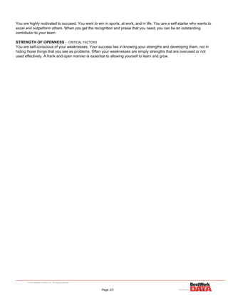 You are highly motivated to succeed. You want to win in sports, at work, and in life. You are a self-starter who wants to
excel and outperform others. When you get the recognition and praise that you need, you can be an outstanding
contributor to your team.
STRENGTH OF OPENNESS - CRITICAL FACTORS
You are self-conscious of your weaknesses. Your success lies in knowing your strengths and developing them, not in
hiding those things that you see as problems. Often your weaknesses are simply strengths that are overused or not
used effectively. A frank and open manner is essential to allowing yourself to learn and grow.
Page 2/3
 