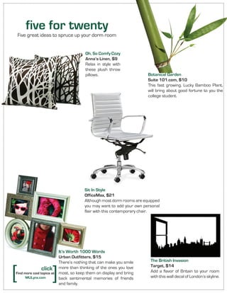 Sit In Style
OfficeMax, $21
Although most dorm rooms are equipped
you may want to add your own personal
flair with this contemporary chair.
Botanical Garden
Suite 101.com, $10
This fast growing, Lucky Bamboo Plant,
will bring about good fortune to you the
college student.
The British Invasion
Target, $14
Add a flavor of Britain to your room
with this wall decal of London’s skyline.
It’s Worth 1000 Words
Urban Outfitters, $15
There’s nothing that can make you smile
more than thinking of the ones you love
most, so keep them on display and bring
back sentimental memories of friends
and family.
Oh, So Comfy Cozy
Anna’s Linen, $9
Relax in style with
these plush throw
pillows.
five for twenty
Five great ideas to spruce up your dorm room
[ [click
Find more cool topics at
MULynx.com
 
