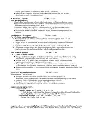 required special attention to avoid impact on the network's performance.
● Analyzed network problems, performed troubleshooting and communicated with network
administrators to resolve any escalated issues.
99 Only Stores -Corporate 03/2009 – 03/2010
Help Desk Representative
● Resolved end-users hardware, software, and network issues in an efficient, professional manner.
● Responsible for troubleshooting the clients basic infrastructure for technical related issues using
Windows Netmeeting and Webex network portal.
● Continually acted to improve PC/NOC systems reliability by providing ongoing preventive
maintenance on the designated systems such as Printer and Mac/PCs.
● Verified that all work was completed at the highest level of quality before being released to the
customer.
Mediatemple.net - Web Hosting 03/2008 – 2/2009
Tier II Technical Support Representative
● Assisted customers with technical questions pertaining to web development, email, FTP, and
DNS propagation.
● Provided support for client's database-driven dynamic web applications using PhpMyAdmin and
MySQL.
● Supported LAMP software such as Perl, Python, Javascript, MySQL5 and PostgreSQL 7.4.
● Used in-house toolset to monitor web hosting systems that included a shared server and dedicated
virtual environment. Provided support for Ruby on Rails and Django grid containers.
Aligo Software Corporation 03/2006 – 2/2008
Tier III Technical Support Manager
● Managed Tier III technical support for the Servicom/Worktrack support team, which involves solving
. non-routine or complex systems issues associated with Aligo software.
● Technical writer for all Workrack/Servicom integration software. Position requires detailed and
algorithmic documentation for employees and client support.
● Responsible for monthly off-site product presentations for clients and potential customers involving
. Microsoft Project and Powerpoint software using knowledge of the Software Development Life Cycle
● Strong communication skills, i.e. very customer-focused, articulate and methodical when troubleshooting client
. issues.
Sprint/Nextel Wireless Communications 08/2002 – 03/2006
Spanish/English Wireless Support
● Performed problem identification, research, isolation and resolution processes for
Spanish and English speaking client’s ISP and wireless related issues using Remedy ticketing system.
● Diagnosed Sprint/Nextel hardware, software and operating system problems.
through discussions with end-user and advanced troubleshooting.
● Strong analytical and problem solving skills, initiative, and excellent organization.
SKILLS AND QUALIFICATION:
Computer Skills:
Operating Systems: DOS, Windows 3.1, 95, 98, NT, ME,
7, 2000, XP, Vista, UNIX, Linux/Mac, Microsoft Exchange Server 2003, Microsoft Windows 2003
Server, Apache http webservers. AS/400, Power Edge, IBM Power series.
Programming Languages: HTML, XML, Java, CGI, C/C++ , Flash
Perl and Oracle (SQL), Maya 5.01. ASP.
Supported Software and Accounting Packages: SCCM Manager, Bit-Locker, Cisco Unified Call Manager, Peachtree,
Quickbooks, Starbuilder, Great Plains, Microsoft Office Suite, Microsoft Outlook, Microsoft Visio, Active Directory,
 
