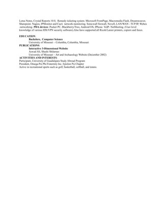 Lotus Notes, Crystal Reports 10.0, Remedy ticketing system. Microsoft FrontPage, Macromedia Flash, Dreamweaver,
Sharepoint. Nagios, IPMonitor and Cacti network monitoring. Sonicwall firewall, Novell, LAN/WAN - TCP/IP, Webex
-networking. PDA devices: Pocket PC, Blackberry/Treo, Android OS, IPhone. VoIP- NetMeeting. (User level
knowledge of various IDS/VPN security software).Also have supported all Ricoh/Lanier printers, copiers and faxes.
EDUCATION:
Bachelors, Computer Science
University of Missouri – Columbia, Columbia, Missouri
PUBLICATIONS:
Interactive 3-Dimensional Website
Aswad Ali, Shashi Shilarnav
University of Missouri – Art and Archaeology Website (December 2002)
ACTIVITIES AND INTERESTS:
Participant, University of Guadalajara Study Abroad Program
President, Omega Psi Phi Fraternity Inc. Epsilon Psi Chapter
Active in recreational sports such as golf, basketball, softball, and tennis.
 