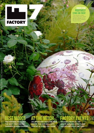 This issue’s cover
star is the city’s 2014
garden design entry
for the RHS Chelsea
Flower Show.
7
BEST MOOCSFACTORYMAG PICKS OUT
THE BEST FREE ONLINE
SUMMER SCHOOL COURSES
FACTORY EVENTSADVANCE NEWS OF THE
MAJOR AUTUMN EVENTS AND
OPPORTUNITIES AT FACTORY
AT THE MITCHAN INTERVIEW WITH THE NEW
CEO OF THE MITCHELL ARTS
CENTRE IN STOKE-ON-TRENT
COVER STAR
POSITIVELY
STOKE-ON-TRENT
Picture:BartholemewLandscaping.Globe:MoorcroftPottery,Stoke-on-Trent.
 