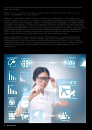 18 Beyond Supply Chains
The recommendations would decrease greenhouse gases and reduce freshwater withdrawals while improving overall
supply chain efficiency.
There are numerous case studies that illustrate how digital is enabling the triple advantage for supply chains across
industries and geographies. Here are two examples:
Telematics – Improved delivery performance and carbon footprint: A global transportation company developed a
proprietary telematics system that combines information on the mechanical behaviour of delivery vehicles and behavioral
patterns of drivers and helps the company increase its fuel efficiency throughout the process. The vehicles are equipped
with multiple sensors to gather information on vehicle speed, direction, braking and performance of specific parts and
components of the engine. At the end of each driver’s shift all the information is uploaded to a data centre. Off-the-shelf
telematics software helps to gather and compile the data. Using proprietary applications, the company’s personnel queries
and analyses the data and draws conclusions about vehicle maintenance and logistics processes. Improved driving
behaviour helps the company reduce the fuel consumption thereby improving its carbon emissions. Maintenance of
vehicles reduces waste (parts, oil, etc.) because of reduced idling time and fewer engine restarts.
Scalable visibility solutions for supplier information management: Corporations can use digital platforms to identify
and manage different types of risks in real time in their global supply chains or field operations. One global retailer
was struggling with low visibility into hazardous material used in colouring processes. There was a need for improved
information collection with tier 3 suppliers. A digital platform helped the retailer capture product composition information
from its supplier base. The platform also helped data validation through analytics for compliance with restricted
substances rules.
 