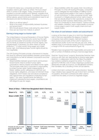 25Empowering Responsible Value Chains
To break the status quo, companies and their sub-
suppliers need to gain clarity on where “the buck stops”
when it comes to fair wages. Today, companies look to
suppliers to provide solutions and, likewise, suppliers look
to governments to solve problems. To address the issue of
ethical salaries, governments and corporations need to set
standards and ask the following questions:
–– What is an ethical salary?
–– What is the share of responsibility between business
and government?
–– Who should absorb these costs along the value chain?
–– How can we move from rhetoric to action?
Earning a living wage is a human right
The United Nations Universal Declaration of Human Rights
(Article 23/3) states: “Everyone who works has the right
to just and favourable remuneration ensuring for himself
and his family an existence worthy of human dignity, and
supplemented, if necessary, by other means of social
protection.”27
In other words: living wages are a basic
human right. And following basic human rights should be
non-negotiable.
The UN Guiding Principles provide a framework to resolve
this issue by clarifying responsibilities between governments
and corporations as well as between corporations and their
sub-suppliers:
–– Responsibilities between governments and business:
Governments need to protect human rights;
corporations need to respect and follow human rights.
The principles state that a corporation’s responsibility
to protect human rights “exists independently of
States’ abilities and/or willingness to fulfil their own
human rights obligations, and does not diminish those
obligations. And it exists over and above compliance
with national laws and regulations protecting human
rights.”28
So, even if governments are failing to
implement subsistence level wages, corporations are
still obliged to pay fair wages.
–– Responsibilities within the supply chain: According to
Principle 13 of the UN Guiding Principles, companies
cannot delegate the responsibility of fulfilling human
rights, (paying living wages in this case) to suppliers
or sub-contractors. It notes companies should “seek
to prevent or mitigate adverse human rights impacts
that are directly linked to their operations, products or
services by their business relationships, even if they
have not contributed to those impacts.” Fashion brands
and retailers, therefore, have a responsibility to ensure
a living wage is paid in both supply chains and sub-
supply chains.
Fair share of cost between retailer and subcontractor
Looking at the share of value of a t-shirt from Bangladesh
sold in Germany exemplifies the degree of freedom
companies have within margins. Garment workers
there receive around 0,6% of the t-shirt’s retail price. A
manufacturer profits 12,5% from the per unit cost, while
retailers enjoy a commercial margin of 42,6% compared to
a margin of 4% for subcontractors (Figure 18).
Retailers have recognized their responsibility and acted on it
with a number of initiatives aiming to improve wage levels.
Switcher “brand bonus” projects: Brands like Switcher have
come up with their own approaches to closing wage gaps.
Switcher, in collaboration with the Fair Wear Foundation,
has created a solidarity programme where 1% of every
garment’s FOB (the cost of ocean shipping) is pooled and
distributed annually as a bonus. For Bangladeshi workers,
that translates into a doubling of their annual salaries.
Limited short-term contracts with subcontractors: Several
major retailers have capped the use of short-term contracts
of suppliers. Short-term contracts are often used to
undermine the ability of unions to negotiate wages.
Figure 18. Share of value – T-shirt from Bangladesh sold in Germany (Sources: DPA, Fairwear Foundation)
22
In Germany, the Commercial Margin for a shirt is about
43% of sales price, the garment worker only earns 0,6%
4,63
3,40
2,19
1,20
1,150,27
12,37
3,61
0,1829,00
Retail*Value
Added Tax
Brand
Profit
Material
Cost
Profit Factory
Bangladesh
Overhead
Cost
IntermediaryPay to
Garment
Worker
Transport
Cost
Share in %: 100% 0,6% 0,9% 4,0% 7,6% 11,7% 12,5% 16,0% 42,6%4,1%
Share in EUR:
*Includes all costs at a retail
level including staff, rent,
store profit, etc
Share of Value – T-Shirt from Bangladesh Sold in Germany
Sources: Sources: DPA, Fairwear Foundation
 