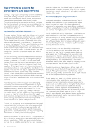 26 Beyond Supply Chains
Recommended actions for
corporations and governments
Earning a living wage is a major step towards establishing
acceptable working conditions. Another host of issues
should also be addressed: forced labour, discrimination,
harassment and workplace safety, among others.
Companies and government need to act jointly to ensure
that the internationally recognized norms established by the
Universal Declaration of Human Rights and the ILO’s labour
standards are upheld.29
Recommended actions for companies30,31,32
Empower workers: Workers are first and foremost impacted
by wage levels and working conditions, so they have to be
given the freedom to claim their rights. As Oxfam noted,
“When people have the power to claim their basic rights,
they can escape poverty – permanently.”33
Where to start
to ensure that happens? Workers need to be given access
to formal complaint structures within a company. They
should be encouraged to join unions and companies need
to require their own suppliers to provide access. That will
give workers the ability to negotiate wages and working
conditions.
Set new purchasing practices and benchmarks: Because
of constant pressure on pricing, providing a living wage
remains a challenge to suppliers looking to make their
margins. To enforce change, companies need to do two
things: First, engage in long-term relationships with their
suppliers. By doing so, buyers can shape incentives and
share best practices to encourage higher standards in their
supplier pool. And they can require suppliers to benchmark
remuneration schemes against living wage standards.
Second, buyers should encourage industry-wide standards.
Teaming up to establish standards with other companies
forces the market of suppliers to meet requirements, or lose
business.
Raise transparency within the supply chain: Changing
purchasing practices must be complemented by higher
transparency over the entire supply chain. Today, too many
suppliers maintain a network of subcontractors. Those
layers reduce visibility throughout the value chain. And
companies should use field validation and worker interviews
to ensure an impartial view and more control of supply
chain practices. Companies need to work with governments
and NGOs to guarantee transparent and independent
factory inspections to uphold safety standards.34
Commit to a living wage: Most companies have committed
publicly to working on the promotion of living wages. But
to move from words to action, companies need to set
up a realistic strategy that includes specific measurable
goals and in a realistic timeframe. And they need reporting
mechanisms to credibly demonstrate progress.
Adopt and implement a code of conduct: Complimentary to
a commitment to fair wages, companies should collaborate
with key stakeholders (NGOs and governments, factory
owners, etc.) to establish a comprehensive and transparent
code of conduct. And they should track its application and
act proactively to prevent violations. When it is not followed,
manufacturers should refuse to work with subcontractors in
violation of the code.
Recommended actions for governments35,36
Strengthen legislations: Governments can ratify new or
upgrade existing legislations that guarantee fair wages,
raising the minimum wage to living wage levels and
advocating for acceptable working conditions. Legislation
will have a halo effect on the efforts of individual companies
and workers, making their goals more obtainable.
Ensure independent factory inspections: Governments can
enforce regulations. They need to empower an authority
with the means to run regular, transparent and independent
factory inspection in respect to wages, working condition,
and safety standards. Governments should penalize factory
owners when they’re in non-compliance by, for example,
revoking their export license.
Invest in infrastructure and education: Governments
in countries like Bangladesh are walking a fine line: on
one hand they fear that by increasing wages, their cost
advantage is lost. And if they lose that, unemployment
(arguably worse than low pay) will result. Governments
need to invest in infrastructure and education to increase
overall productivity and competitiveness. This in turn
accelerates the adoption of fair wages by mitigating the risk
of companies that “hop” to lower cost countries.37
Regulate investments: Again facing a difficult trade-off,
governments should deal with foreign investment appeal
carefully. Although investment in manufacturing means
seems genuinely worthy, governments should apply policies
that do not compromise working conditions.
Slowly, wages and working conditions are improving
in pockets around the world. But to continue to make
progress, trust and collaboration between corporations,
governments and NGOs needs to strengthen further. Each
plays its own part: Corporations need to act ethically,
regardless of whether legislation dictates that they do so.
Governments provide incentives and underlying legislation
that catalyses action. NGOs serve as “checks to the
system”, watchdogging when abuses happen, and setting
global standards that will lead to improved conditions for
workers and society at large.
 