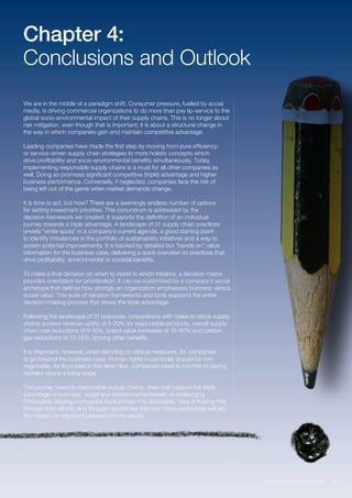 27Empowering Responsible Value Chains
Chapter 4:
Conclusions and Outlook
We are in the middle of a paradigm shift. Consumer pressure, fuelled by social
media, is driving commercial organizations to do more than pay lip-service to the
global socio-environmental impact of their supply chains. This is no longer about
risk mitigation, even though that is important; it is about a structural change in
the way in which companies gain and maintain competitive advantage.
Leading companies have made the first step by moving from pure efficiency-
or service-driven supply chain strategies to more holistic concepts which
drive profitability and socio-environmental benefits simultaneously. Today,
implementing responsible supply chains is a must for all other companies as
well. Doing so promises significant competitive (triple) advantage and higher
business performance. Conversely, if neglected, companies face the risk of
being left out of the game when market demands change.
It is time to act, but how? There are a seemingly endless number of options
for setting investment priorities. This conundrum is addressed by the
decision framework we created. It supports the definition of an individual
journey towards a triple advantage. A landscape of 31 supply chain practices
unveils “white spots” in a company’s current agenda, a good starting point
to identify imbalances in the portfolio of sustainability initiatives and a way to
screen potential improvements. It is backed by detailed but “hands-on” value
information for the business case, delivering a quick overview on practices that
drive profitability, environmental or societal benefits.
To make a final decision on when to invest in which initiative, a decision matrix
provides orientation for prioritization. It can be customized by a company’s social
archetype that defines how strongly an organization emphasizes business versus
social value. This suite of decision frameworks and tools supports the entire
decision-making process that drives the triple advantage.
Following the landscape of 31 practices, corporations with make-to-stock supply
chains achieve revenue uplifts of 5-20% for responsible products, overall supply
chain cost reductions of 9-16%, brand value increases of 15-30% and carbon
gas reductions of 13-22%, among other benefits.
It is important, however, when deciding on ethical measures, for companies
to go beyond the business case. Human rights in particular should be non-
negotiable. As illustrated in the deep dive, companies need to commit to paying
workers above a living wage.
The journey towards responsible supply chains, ones that capture the triple
advantage of business, social and environmental benefit, is challenging.
Fortunately, leading companies have proven it is obtainable. Here is hoping that
through their efforts, and through reports like this one, more companies will join
the mission to improve business and the world.
 