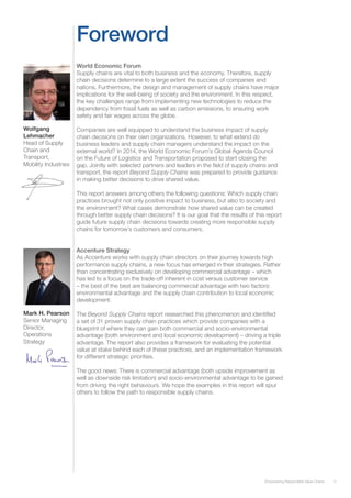 3Empowering Responsible Value Chains
Foreword
World Economic Forum
Supply chains are vital to both business and the economy. Therefore, supply
chain decisions determine to a large extent the success of companies and
nations. Furthermore, the design and management of supply chains have major
implications for the well-being of society and the environment. In this respect,
the key challenges range from implementing new technologies to reduce the
dependency from fossil fuels as well as carbon emissions, to ensuring work
safety and fair wages across the globe.  
Companies are well equipped to understand the business impact of supply
chain decisions on their own organizations. However, to what extend do
business leaders and supply chain managers understand the impact on the
external world? In 2014, the World Economic Forum’s Global Agenda Council
on the Future of Logistics and Transportation proposed to start closing the
gap. Jointly with selected partners and leaders in the field of supply chains and
transport, the report Beyond Supply Chains was prepared to provide guidance
in making better decisions to drive shared value.
This report answers among others the following questions: Which supply chain
practices brought not only positive impact to business, but also to society and
the environment? What cases demonstrate how shared value can be created
through better supply chain decisions? It is our goal that the results of this report
guide future supply chain decisions towards creating more responsible supply
chains for tomorrow’s customers and consumers.
Accenture Strategy
As Accenture works with supply chain directors on their journey towards high
performance supply chains, a new focus has emerged in their strategies. Rather
than concentrating exclusively on developing commercial advantage – which
has led to a focus on the trade-off inherent in cost versus customer service
– the best of the best are balancing commercial advantage with two factors:
environmental advantage and the supply chain contribution to local economic
development. 
The Beyond Supply Chains report researched this phenomenon and identified
a set of 31 proven supply chain practices which provide companies with a
blueprint of where they can gain both commercial and socio-environmental
advantage (both environment and local economic development) – driving a triple
advantage. The report also provides a framework for evaluating the potential
value at stake behind each of these practices, and an implementation framework
for different strategic priorities.  
The good news: There is commercial advantage (both upside improvement as
well as downside risk limitation) and socio-environmental advantage to be gained
from driving the right behaviours. We hope the examples in this report will spur
others to follow the path to responsible supply chains.
Mark H. Pearson
Senior Managing
Director,
Operations
Strategy
Wolfgang
Lehmacher
Head of Supply
Chain and
Transport,
Mobility Industries
 