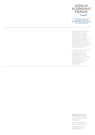 World Economic Forum
91–93 route de la Capite
CH-1223 Cologny/Geneva
Switzerland
Tel.: 	+41 (0) 22 869 1212
Fax: +41 (0) 22 786 2744
contact@weforum.org
www.weforum.org
The World Economic Forum is
an international institution
committed to improving the
state of the world through
public-private cooperation in the
spirit of global citizenship. It
engages with business, political,
academic and other leaders of
society to shape global, regional
and industry agendas.
Incorporated as a not-for-profit
foundation in 1971 and
headquartered in Geneva,
Switzerland, the Forum is
independent, impartial and not
tied to any interests. It
cooperates closely with all
leading international
organizations.
 