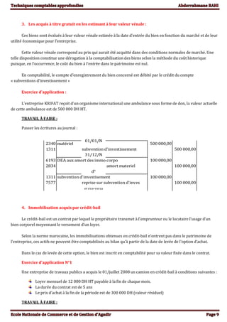 3. Les acquis à titre gratuit en les estimant à leur valeur vénale :
Ces biens sont évalués à leur valeur vénale estimée à la date d’entrée du bien en fonction du marché et de leur
utilité économique pour l’entreprise.
Cette valeur vénale correspond au prix qui aurait été acquitté dans des conditions normales de marché. Une
telle disposition constitue une dérogation à la comptabilisation des biens selon la méthode du coût historique
puisque, en l’occurrence, le coût du bien à l’entrée dans le patrimoine est nul.
En comptabilité, le compte d’enregistrement du bien concerné est débité par le crédit du compte
« subventions d’investissement »
Exercice d’application :
L’entreprise KRIFAT reçoit d’un organisme international une ambulance sous forme de don, la valeur actuelle
de cette ambulance est de 500 000 DH HT.
TRAVAIL À FAIRE :
Passer les écritures au journal :
2340 matériel 500 000,00
1311 subvention d'investissement 500 000,00
31/12/N
6193 DEA aux amort des immo corpo 100 000,00
2834 amort materiel 100 000,00
d°
1311 subvention d'investisement 100 000,00
7577 reprise sur subvention d'inves 100 000,00
et vice-versa
01/01/N
4. Immobilisation acquis par crédit-bail
Le crédit-bail est un contrat par lequel le propriétaire transmet à l’emprunteur ou le locataire l’usage d’un
bien corporel moyennant le versement d’un loyer.
Selon la norme marocaine, les immobilisations obtenues en crédit-bail n’entrent pas dans le patrimoine de
l’entreprise, ces actifs ne peuvent être comptabilisés au bilan qu’à partir de la date de levée de l’option d’achat.
Dans le cas de levée de cette option, le bien est inscrit en comptabilité pour sa valeur fixée dans le contrat.
Exercice d’application N°1
Une entreprise de travaux publics a acquis le 01/juillet 2008 un camion en crédit-bail à conditions suivantes :
Loyer mensuel de 12 000 DH HT payable à la fin de chaque mois.
La durée du contrat est de 5 ans
Le prix d’achat à la fin de la période est de 300 000 DH (valeur résiduel)
TRAVAIL À FAIRE :
 