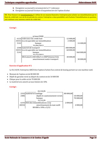Enregistrer au journal le versement de la 1ère redevance
Enregistrer au journal l’écriture d’acquisition lors de l’option d’achat
NB : Pour financer ses investissements et à défaut de ses moyens financière, l’entreprise peut acheter ses immobilisations par le
biais du crédit-bail. Lors de fin de période du contrat, l’entreprise a deux possibilité, soit d’acheter l’immobilisation en question,
soit continuer avec nouveau contrat de crédit-bail
Corrigé :
jj/mm/2008
6132 redevance de crédit-bail 12 000,00
34551 tva récuperable sur immoblisation 2 400,00
5141 banque 14 400,00
31/06/2013
2340 materiel de transport 300 000,00
34551 tva récuperable sur immoblisation 60 000,00
5141 banque 360 000,00
31/12/2013
DEA amort (300 000/5=6 000*(6mois/12)) 30 000,00
amortisement mater transport 30 000,00
Exercice d’application N°2
Le 01/10/N, l’entreprise ABCD lève l’option d’achat d’un contrat de leasing portant sur une machine-outil.
 Montant de l’option est de 80 000 DH
 Dépôt de garantie versé au départ du contrat est de 10 000 DH
 Chèque pour la solde est de 70 000 DH
 Le matériel sera amorti au taux linéaire de 10%
Corrigé :
01/10/N
2332 matériel et outillage 80 000,00
2486 depôt et cautionnement versés 10 000,00
banque 70 000,00
31/12/N
6193 DEA des immobilisations corp 2 000,00
28332 amortissement du mat outill 2 000,00
80 000 x 10% x 3/12
 