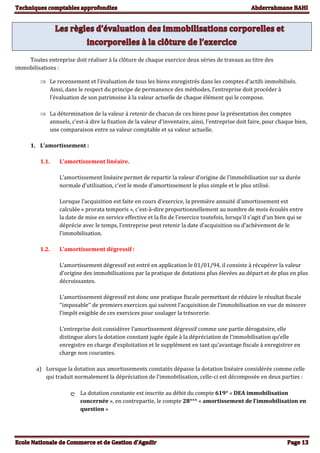 Toutes entreprise doit réaliser à la clôture de chaque exercice deux séries de travaux au titre des
immobilisations :
 Le recensement et l’évaluation de tous les biens enregistrés dans les comptes d’actifs immobilisés.
Ainsi, dans le respect du principe de permanence des méthodes, l’entreprise doit procéder à
l’évaluation de son patrimoine à la valeur actuelle de chaque élément qui le compose.
 La détermination de la valeur à retenir de chacun de ces biens pour la présentation des comptes
annuels, c’est-à dire la fixation de la valeur d’inventaire, ainsi, l’entreprise doit faire, pour chaque bien,
une comparaison entre sa valeur comptable et sa valeur actuelle.
1. L’amortissement :
1.1. L’amortissement linéaire.
L’amortissement linéaire permet de repartir la valeur d’origine de l’immobilisation sur sa durée
normale d’utilisation, c’est le mode d’amortissement le plus simple et le plus utilisé.
Lorsque l’acquisition est faite en cours d’exercice, la première annuité d’amortissement est
calculée « prorata temporis », c'est-à-dire proportionnellement au nombre de mois écoulés entre
la date de mise en service effective et la fin de l’exercice toutefois, lorsqu’il s’agit d’un bien qui se
déprécie avec le temps, l’entreprise peut retenir la date d’acquisition ou d’achèvement de le
l’immobilisation.
1.2. L’amortissement dégressif :
L’amortissement dégressif est entré en application le 01/01/94, il consiste à récupérer la valeur
d’origine des immobilisations par la pratique de dotations plus élevées au départ et de plus en plus
décroissantes.
L’amortissement dégressif est donc une pratique fiscale permettant de réduire le résultat fiscale
‘’imposable’’ de premiers exercices qui suivent l’acquisition de l’immobilisation en vue de minorer
l’impôt exigible de ces exercices pour soulager la trésorerie.
L’entreprise doit considérer l’amortissement dégressif comme une partie dérogatoire, elle
distingue alors la dotation constant jugée égale à la dépréciation de l’immobilisation qu’elle
enregistre en charge d’exploitation et le supplément en tant qu’avantage fiscale à enregistrer en
charge non courantes.
a) Lorsque la dotation aux amortissements constatés dépasse la dotation linéaire considérée comme celle
qui traduit normalement la dépréciation de l’immobilisation, celle-ci est décomposée en deux parties :
ღ La dotation constante est inscrite au débit du compte 619* « DEA immobilisation
concernée », en contrepartie, le compte 28*** « amortissement de l’immobilisation en
question »
 